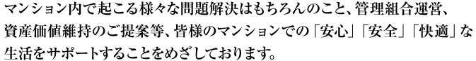 マンション内で起こる様々な問題解決はもちろんのこと、管理組合運営、 資産価値維持のご提案等、皆様のマンションでの「安心」「安全」「快適」な 生活をサポートすることをめざしております。